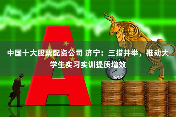 中国十大股票配资公司 济宁：三措并举，推动大学生实习实训提质增效