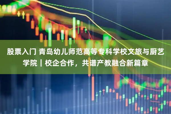 股票入门 青岛幼儿师范高等专科学校文旅与厨艺学院｜校企合作，共谱产教融合新篇章