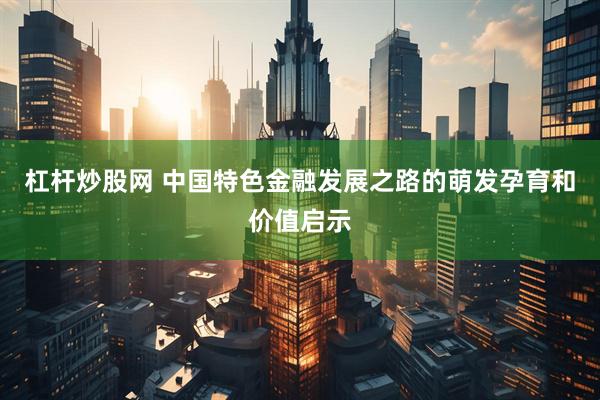 杠杆炒股网 中国特色金融发展之路的萌发孕育和价值启示
