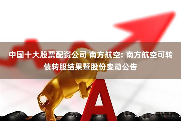 中国十大股票配资公司 南方航空: 南方航空可转债转股结果暨股份变动公告