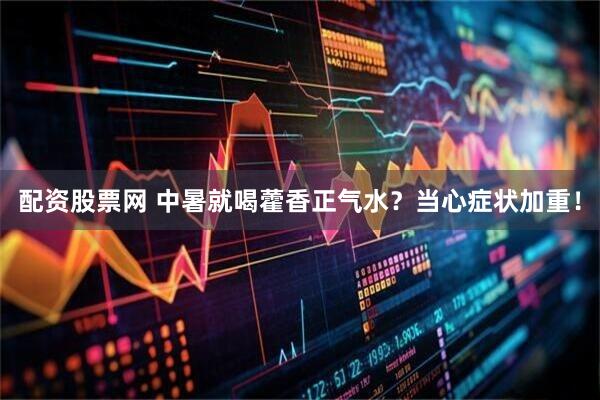 配资股票网 中暑就喝藿香正气水？当心症状加重！