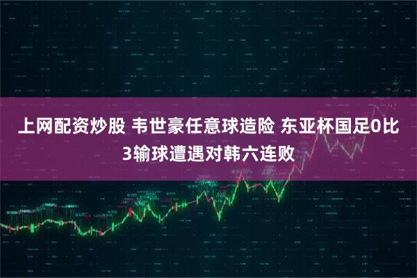 上网配资炒股 韦世豪任意球造险 东亚杯国足0比3输球遭遇对韩六连败