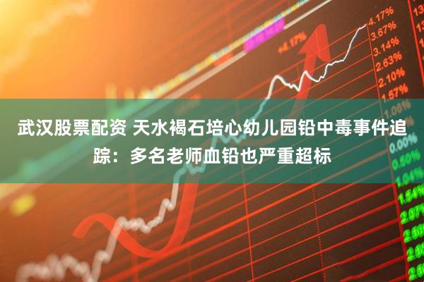武汉股票配资 天水褐石培心幼儿园铅中毒事件追踪：多名老师血铅也严重超标