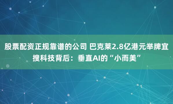 股票配资正规靠谱的公司 巴克莱2.8亿港元举牌宜搜科技背后：垂直AI的“小而美”