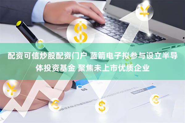 配资可信炒股配资门户 蓝箭电子拟参与设立半导体投资基金 聚焦未上市优质企业