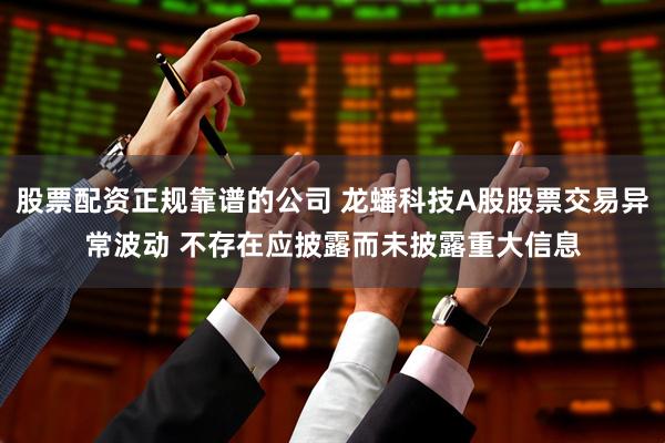 股票配资正规靠谱的公司 龙蟠科技A股股票交易异常波动 不存在应披露而未披露重大信息