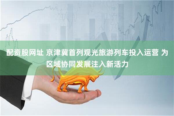 配资股网址 京津冀首列观光旅游列车投入运营 为区域协同发展注入新活力