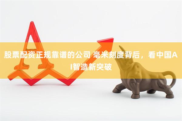 股票配资正规靠谱的公司 毫米刻度背后，看中国AI智造新突破