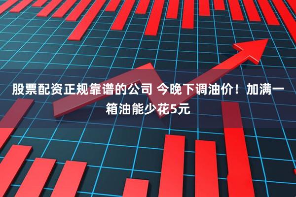 股票配资正规靠谱的公司 今晚下调油价！加满一箱油能少花5元