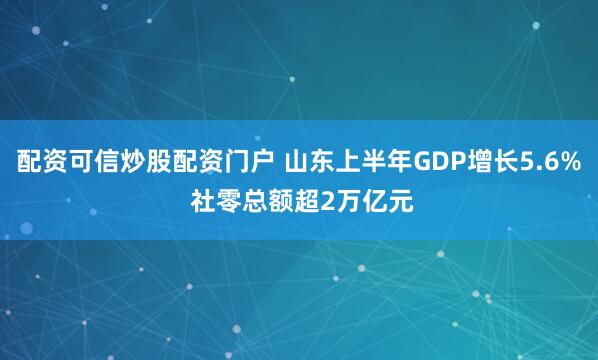 配资可信炒股配资门户 山东上半年GDP增长5.6% 社零总额超2万亿元