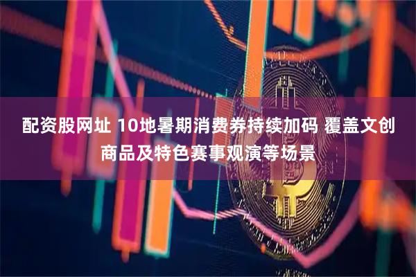 配资股网址 10地暑期消费券持续加码 覆盖文创商品及特色赛事观演等场景