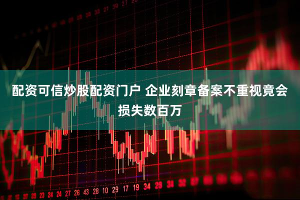 配资可信炒股配资门户 企业刻章备案不重视竟会损失数百万