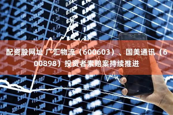 配资股网址 广汇物流（600603）、国美通讯（600898）投资者索赔案持续推进