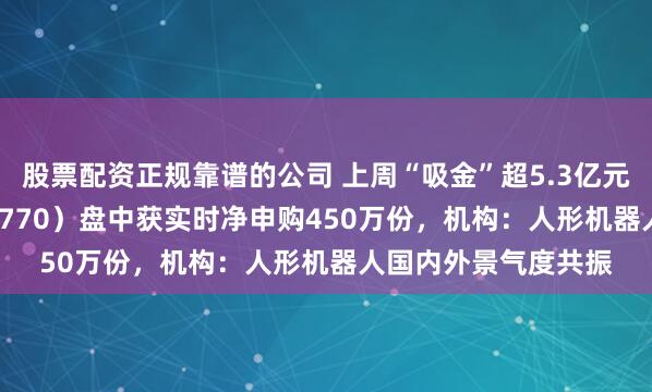 股票配资正规靠谱的公司 上周“吸金”超5.3亿元，机器人ETF（159770）盘中获实时净申购450万份，机构：人形机器人国内外景气度共振