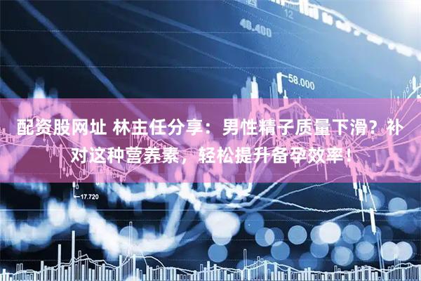 配资股网址 林主任分享：男性精子质量下滑？补对这种营养素，轻松提升备孕效率！