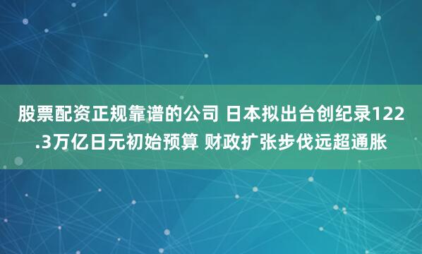 股票配资正规靠谱的公司 日本拟出台创纪录122.3万亿日元初始预算 财政扩张步伐远超通胀