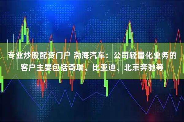 专业炒股配资门户 渤海汽车：公司轻量化业务的客户主要包括奇瑞、比亚迪、北京奔驰等