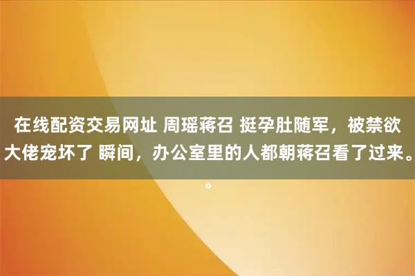 在线配资交易网址 周瑶蒋召 挺孕肚随军，被禁欲大佬宠坏了 瞬间，办公室里的人都朝蒋召看了过来。