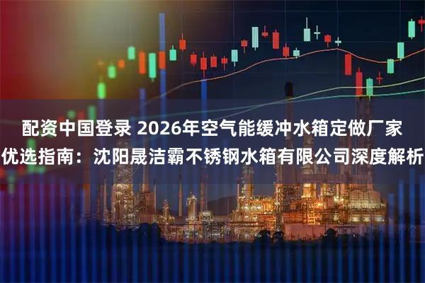 配资中国登录 2026年空气能缓冲水箱定做厂家优选指南：沈阳晟洁霸不锈钢水箱有限公司深度解析