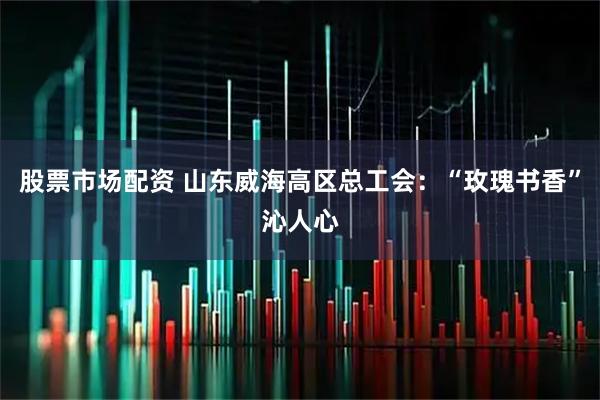 股票市场配资 山东威海高区总工会：“玫瑰书香”沁人心