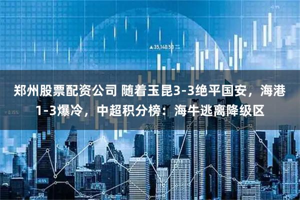 郑州股票配资公司 随着玉昆3-3绝平国安，海港1-3爆冷，中超积分榜：海牛逃离降级区