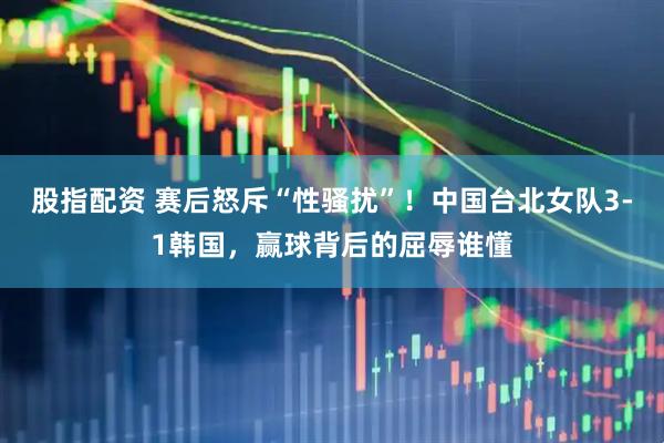 股指配资 赛后怒斥“性骚扰”！中国台北女队3-1韩国，赢球背后的屈辱谁懂