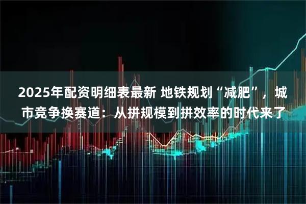 2025年配资明细表最新 地铁规划“减肥”，城市竞争换赛道：从拼规模到拼效率的时代来了