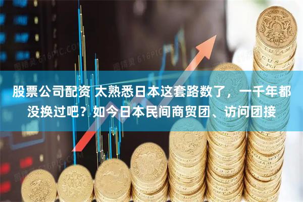 股票公司配资 太熟悉日本这套路数了，一千年都没换过吧？如今日本民间商贸团、访问团接