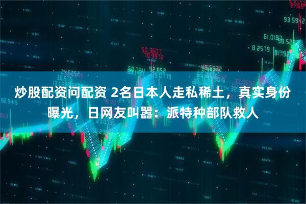 炒股配资问配资 2名日本人走私稀土，真实身份曝光，日网友叫嚣：派特种部队救人