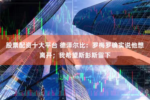 股票配资十大平台 德泽尔比：罗梅罗确实说他想离开；我希望斯彭斯留下