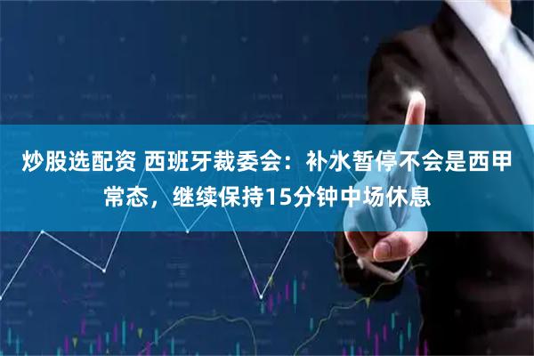 炒股选配资 西班牙裁委会：补水暂停不会是西甲常态，继续保持15分钟中场休息