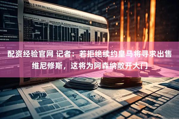 配资经验官网 记者：若拒绝续约皇马将寻求出售维尼修斯，这将为阿森纳敞开大门